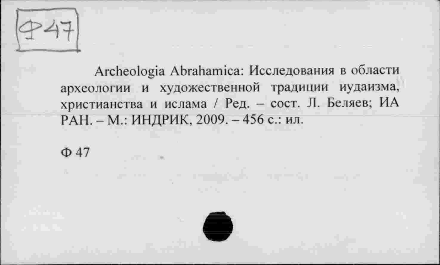 ﻿Archeologia Abrahamica: Исследования в области археологии и художественной традиции иудаизма, христианства и ислама / Ред. - сост. Л. Беляев; ИА РАН. - М.: ИНДРИК. 2009. - 456 с.: ил.
Ф47